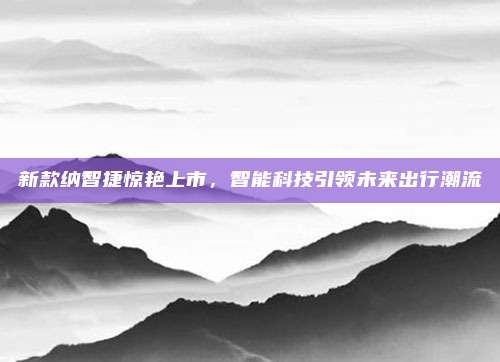 新款纳智捷惊艳上市，智能科技引领未来出行潮流