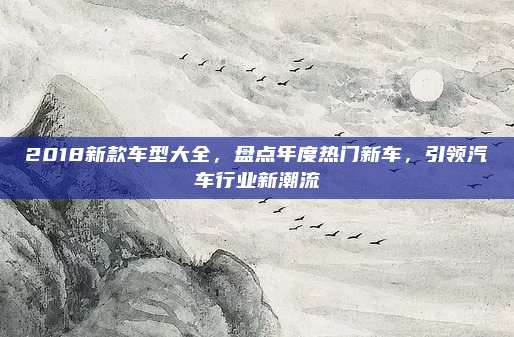 2018新款车型大全，盘点年度热门新车，引领汽车行业新潮流