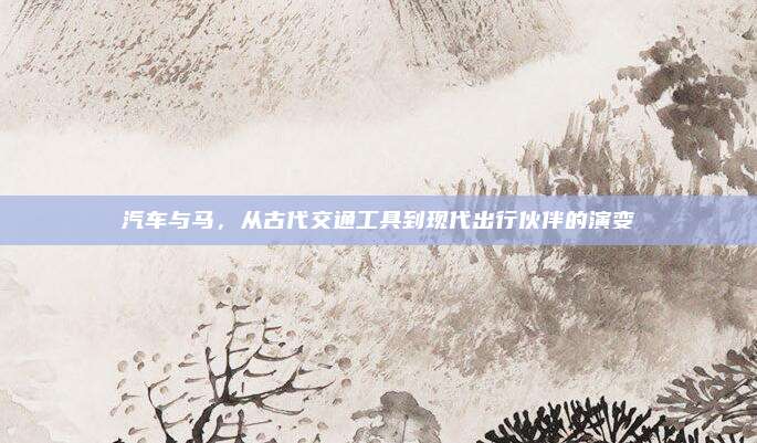 汽车与马，从古代交通工具到现代出行伙伴的演变