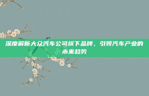 深度解析大众汽车公司旗下品牌，引领汽车产业的未来趋势
