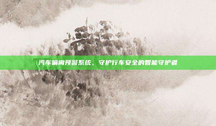 汽车偏离预警系统,守护行车安全的智能守护者