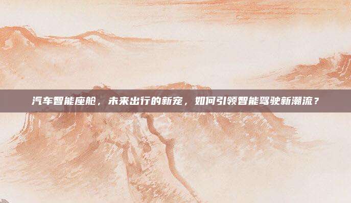 汽车智能座舱，未来出行的新宠，如何引领智能驾驶新潮流？