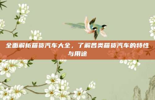 全面解析箱货汽车大全，了解各类箱货汽车的特性与用途