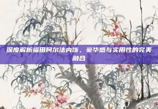 深度解析福田阿尔法内饰，豪华感与实用性的完美融合