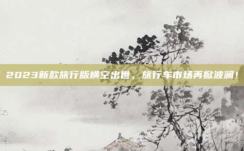 2023新款旅行版横空出世，旅行车市场再掀波澜！