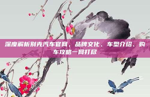 深度解析别克汽车官网，品牌文化、车型介绍、购车攻略一网打尽