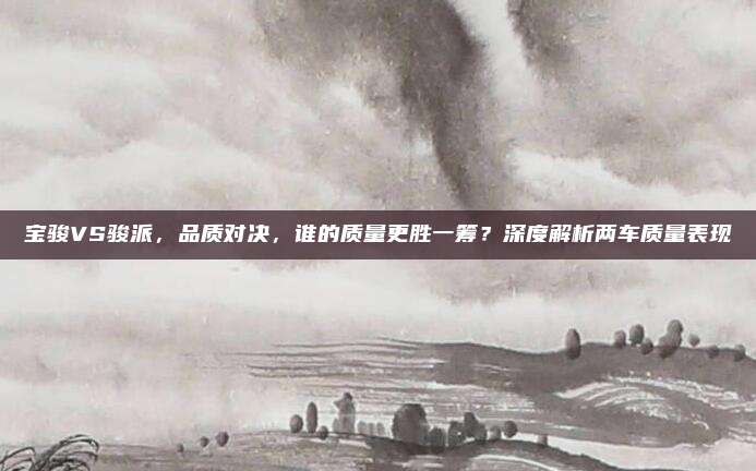 宝骏VS骏派，品质对决，谁的质量更胜一筹？深度解析两车质量表现