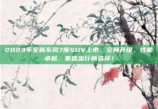 2023年全新东风7座SUV上市，空间升级，性能卓越，家庭出行新选择！