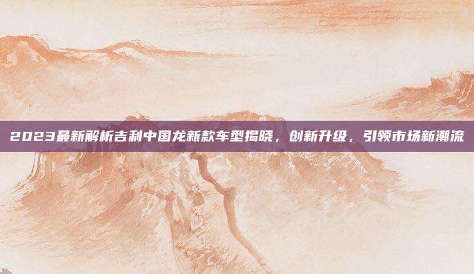 2023最新解析吉利中国龙新款车型揭晓，创新升级，引领市场新潮流