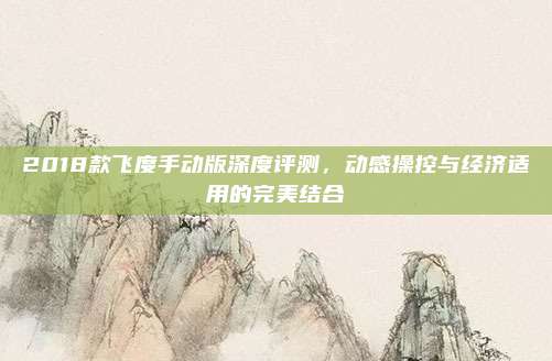 2018款飞度手动版深度评测，动感操控与经济适用的完美结合