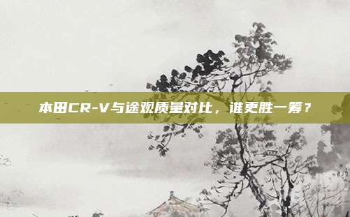 本田CR-V与途观质量对比,谁更胜一筹?