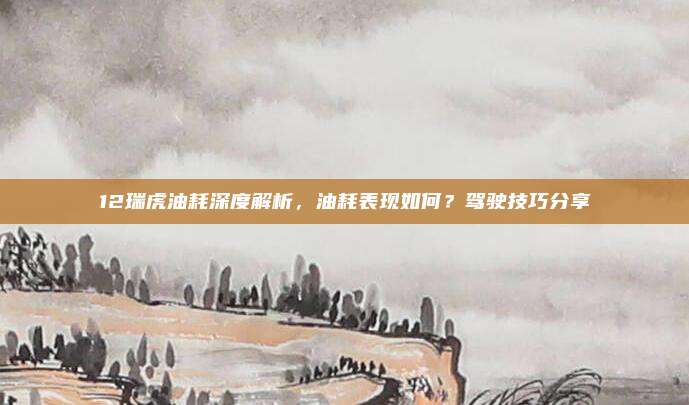 12瑞虎油耗深度解析，油耗表现如何？驾驶技巧分享
