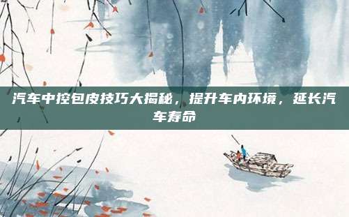 汽车中控包皮技巧大揭秘,提升车内环境,延长汽车寿命