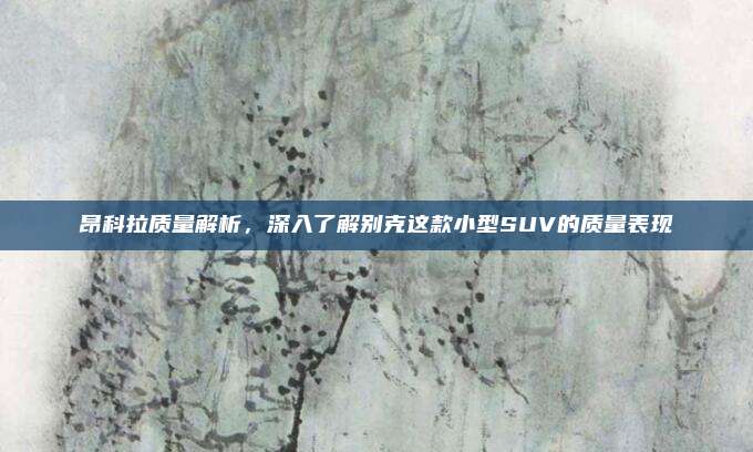 昂科拉质量解析,深入了解别克这款小型SUV的质量表现