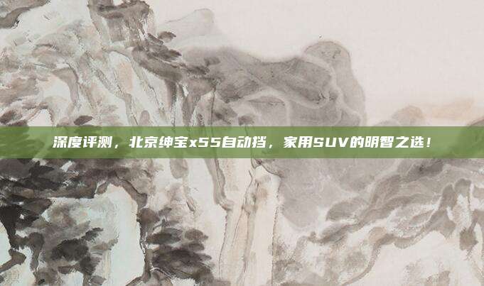 深度评测，北京绅宝x55自动挡，家用SUV的明智之选！