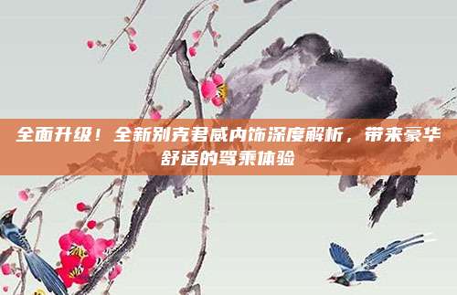 全面升级!全新别克君威内饰深度解析,带来豪华舒适的驾乘体验