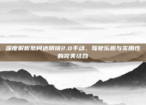 深度解析斯柯达明锐2.0手动,驾驶乐趣与实用性的完美结合