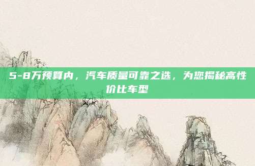 5-8万预算内，汽车质量可靠之选，为您揭秘高性价比车型