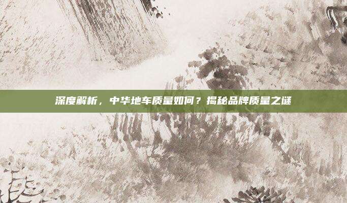 深度解析,中华地车质量如何?揭秘品牌质量之谜