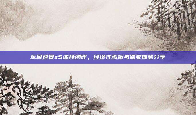 东风逸景x5油耗测评,经济性解析与驾驶体验分享