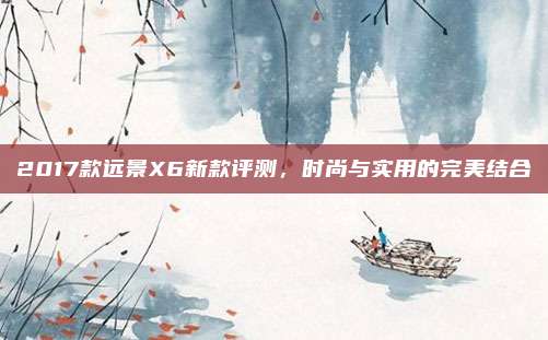 2017款远景X6新款评测，时尚与实用的完美结合