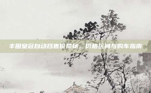 丰田皇冠自动挡售价揭秘，价格区间与购车指南