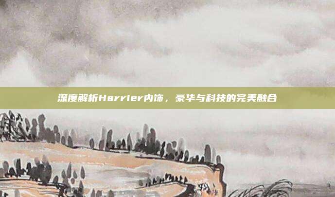 深度解析Harrier内饰,豪华与科技的完美融合