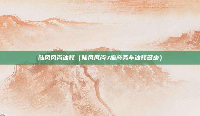 陆风风尚油耗（陆风风尚7座商务车油耗多少）
