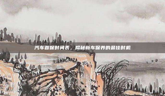 汽车首保时间表，揭秘新车保养的最佳时机