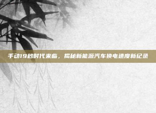 手动19秒时代来临,揭秘新能源汽车换电速度新纪录