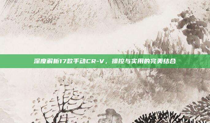 深度解析17款手动CR-V，操控与实用的完美结合