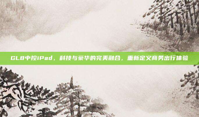 GL8中控iPad，科技与豪华的完美融合，重新定义商务出行体验
