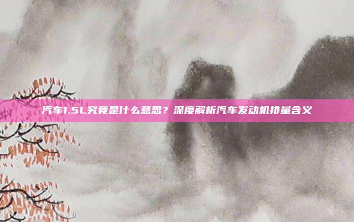 汽车1.5L究竟是什么意思？深度解析汽车发动机排量含义