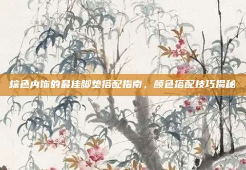 棕色内饰的最佳脚垫搭配指南，颜色搭配技巧揭秘