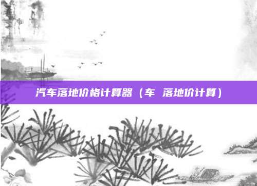 汽车落地价格计算器（车 落地价计算）
