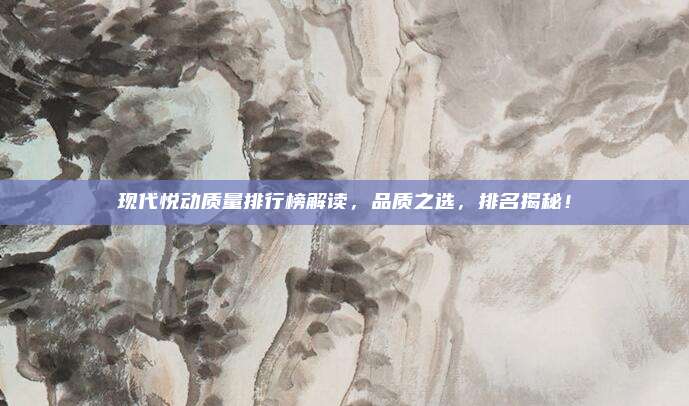 现代悦动质量排行榜解读，品质之选，排名揭秘！