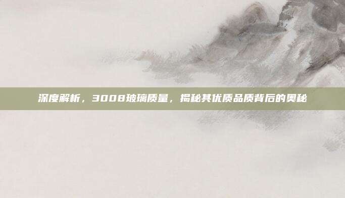 深度解析,3008玻璃质量,揭秘其优质品质背后的奥秘