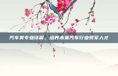 汽车类专业详解，培养未来汽车行业领军人才