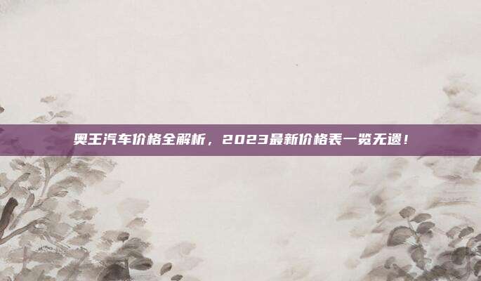 奥王汽车价格全解析，2023最新价格表一览无遗！