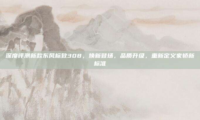 深度评测新款东风标致308,焕新登场,品质升级,重新定义家轿新标准
