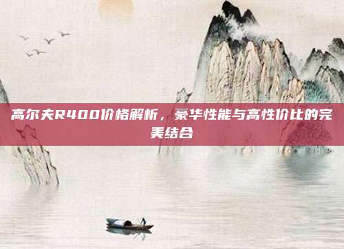 高尔夫R400价格解析，豪华性能与高性价比的完美结合