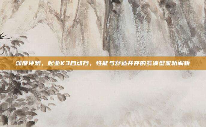 深度评测，起亚K3自动挡，性能与舒适并存的紧凑型家轿解析