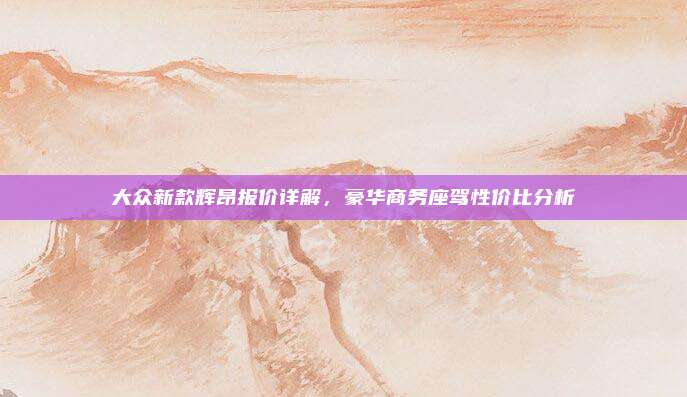大众新款辉昂报价详解,豪华商务座驾性价比分析
