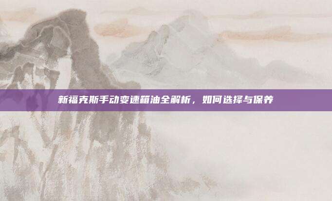 新福克斯手动变速箱油全解析,如何选择与保养