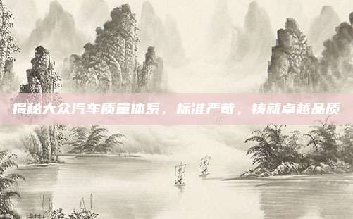 揭秘大众汽车质量体系，标准严苛，铸就卓越品质