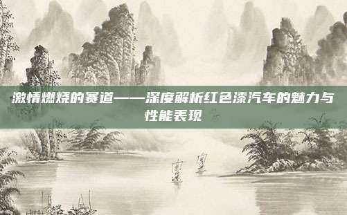 激情燃烧的赛道——深度解析红色漆汽车的魅力与性能表现