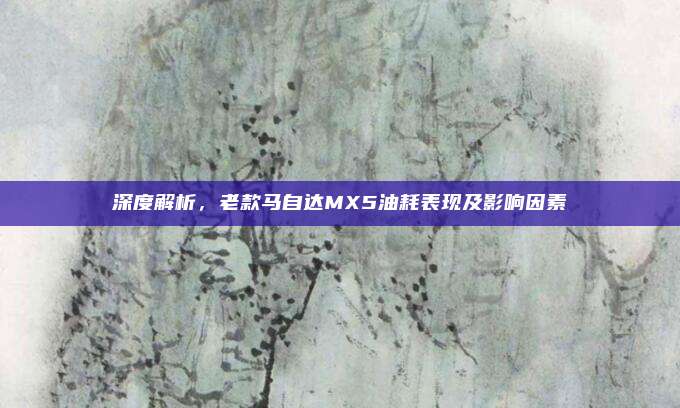深度解析，老款马自达MX5油耗表现及影响因素