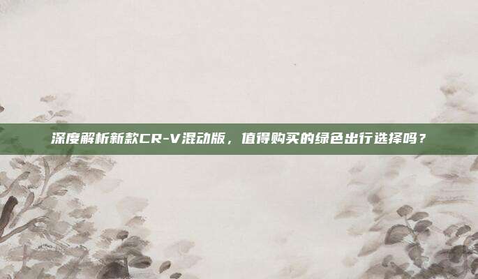深度解析新款CR-V混动版,值得购买的绿色出行选择吗?