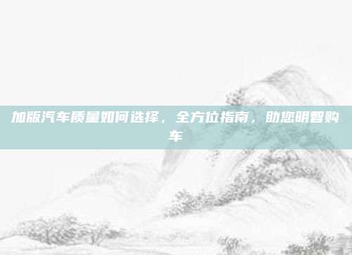 加版汽车质量如何选择，全方位指南，助您明智购车