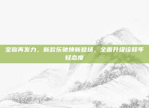 宝骏再发力,新款乐驰焕新登场,全面升级诠释年轻态度